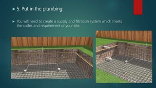  5. Put in the plumbing
 You will need to create a supply and filtration system which meets
the codes and requirement of your site.
 