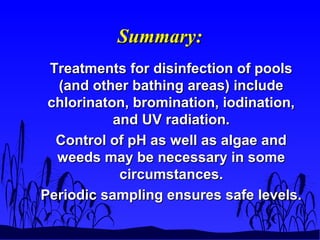 Summary:Summary:
Treatments for disinfection of poolsTreatments for disinfection of pools
(and other bathing areas) include(and other bathing areas) include
chlorinaton, bromination, iodination,chlorinaton, bromination, iodination,
and UV radiation.and UV radiation.
Control of pH as well as algae andControl of pH as well as algae and
weeds may be necessary in someweeds may be necessary in some
circumstances.circumstances.
Periodic sampling ensures safe levels.Periodic sampling ensures safe levels.
 
