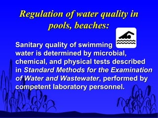 Regulation of water quality inRegulation of water quality in
pools, beaches:pools, beaches:
Sanitary quality of swimmingSanitary quality of swimming
water is determined by microbial,water is determined by microbial,
chemical, and physical tests describedchemical, and physical tests described
inin Standard Methods for the ExaminationStandard Methods for the Examination
of Water and Wastewaterof Water and Wastewater, performed by, performed by
competent laboratory personnel.competent laboratory personnel.
 