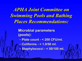 APHA Joint Committee onAPHA Joint Committee on
Swimming Pools and BathingSwimming Pools and Bathing
Places Recommendations:Places Recommendations:
Microbial parametersMicrobial parameters
(pools):(pools):
– Plate count - < 200 CFU/ml.Plate count - < 200 CFU/ml.
– Coliforms - < 1.0/50 ml.Coliforms - < 1.0/50 ml.
– Staphylococci - < 50/100 ml.Staphylococci - < 50/100 ml.
 