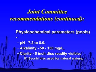 Joint CommitteeJoint Committee
recommendations (continued):recommendations (continued):
Physicochemical parameters (pools)Physicochemical parameters (pools)
--
– pH - 7.2 to 8.0.pH - 7.2 to 8.0.
– Alkalinity - 50 - 150 mg/L.Alkalinity - 50 - 150 mg/L.
– Clarity - 6 inch disc readily visible.Clarity - 6 inch disc readily visible.
8” Secchi disc used for natural waters.8” Secchi disc used for natural waters.
 