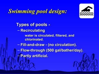 Swimming pool design:Swimming pool design:
Types of pools -Types of pools -
– RecirculatingRecirculating
water is circulated, filtered, andwater is circulated, filtered, and
chlorinated.chlorinated.
– Fill-and-draw - (no circulation).Fill-and-draw - (no circulation).
– Flow-through (500 gal/bather/day).Flow-through (500 gal/bather/day).
– Partly artificial.Partly artificial.
 