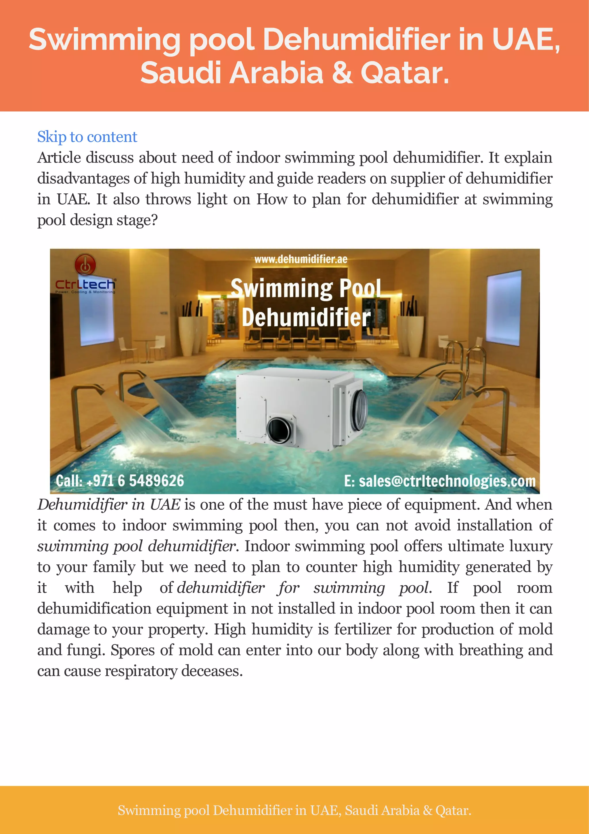 Swimming pool Dehumidifier in UAE,
Saudi Arabia & Qatar.
Skip to content
Article discuss about need of indoor swimming pool dehumidifier. It explain
disadvantages of high humidity and guide readers on supplier of dehumidifier
in UAE. It also throws light on How to plan for dehumidifier at swimming
pool design stage?
Dehumidifier in UAE is one of the must have piece of equipment. And when
it comes to indoor swimming pool then, you can not avoid installation of
swimming pool dehumidifier. Indoor swimming pool offers ultimate luxury
to your family but we need to plan to counter high humidity generated by
it with help of dehumidifier for swimming pool. If pool room
dehumidification equipment in not installed in indoor pool room then it can
damage to your property. High humidity is fertilizer for production of mold
and fungi. Spores of mold can enter into our body along with breathing and
can cause respiratory deceases.
Swimming pool Dehumidifier in UAE, Saudi Arabia & Qatar.
 