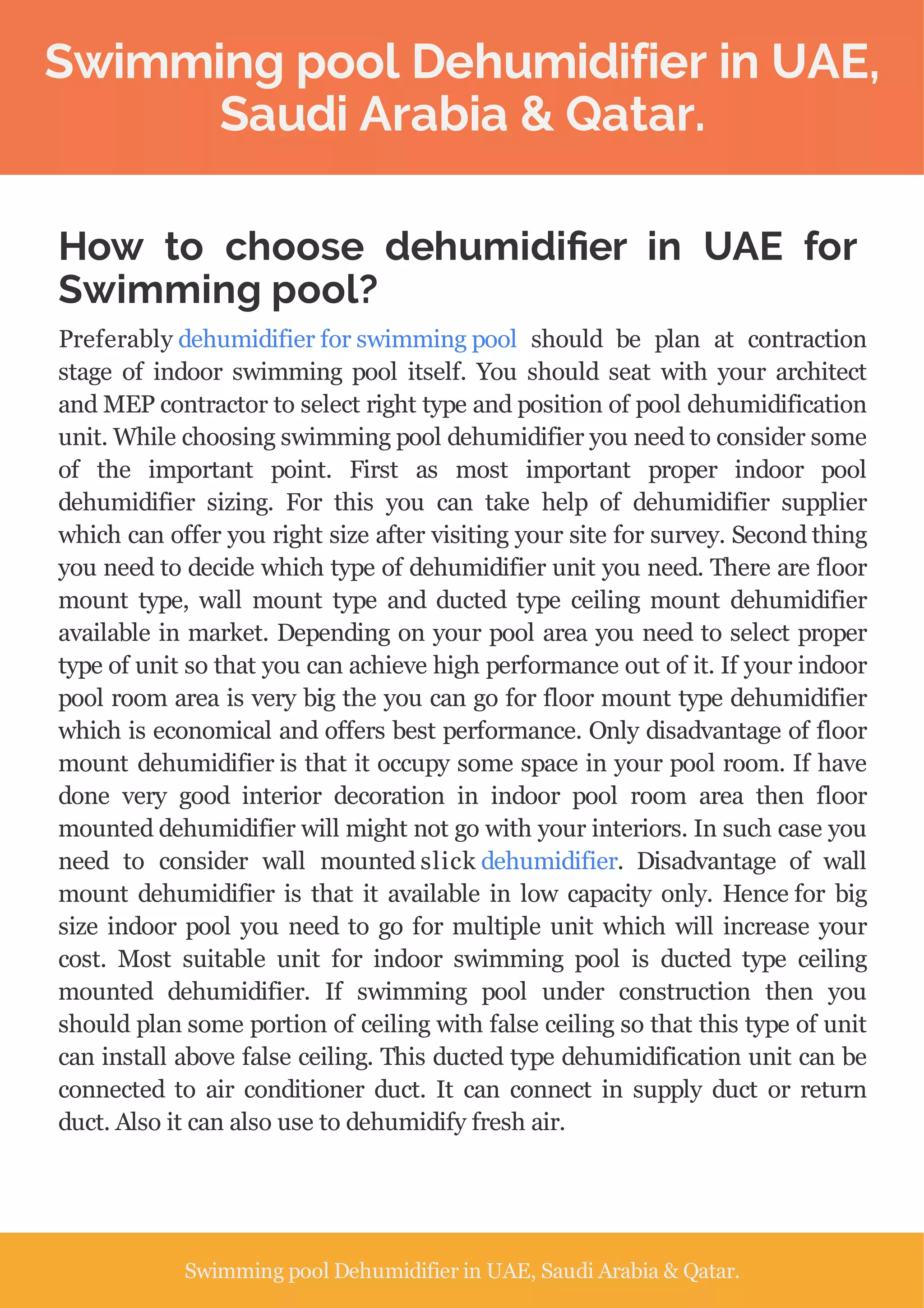 Swimming pool Dehumidifier in UAE,
Saudi Arabia & Qatar.
How to choose dehumidi er in UAE for
Swimming pool?
Preferably dehumidifier for swimming pool should be plan at contraction
stage of indoor swimming pool itself. You should seat with your architect
and MEP contractor to select right type and position of pool dehumidification
unit. While choosing swimming pool dehumidifier you need to consider some
of the important point. First as most important proper indoor pool
dehumidifier sizing. For this you can take help of dehumidifier supplier
which can offer you right size after visiting your site for survey. Second thing
you need to decide which type of dehumidifier unit you need. There are floor
mount type, wall mount type and ducted type ceiling mount dehumidifier
available in market. Depending on your pool area you need to select proper
type of unit so that you can achieve high performance out of it. If your indoor
pool room area is very big the you can go for floor mount type dehumidifier
which is economical and offers best performance. Only disadvantage of floor
mount dehumidifier is that it occupy some space in your pool room. If have
done very good interior decoration in indoor pool room area then floor
mounted dehumidifier will might not go with your interiors. In such case you
need to consider wall mounted slick dehumidifier. Disadvantage of wall
mount dehumidifier is that it available in low capacity only. Hence for big
size indoor pool you need to go for multiple unit which will increase your
cost. Most suitable unit for indoor swimming pool is ducted type ceiling
mounted dehumidifier. If swimming pool under construction then you
should plan some portion of ceiling with false ceiling so that this type of unit
can install above false ceiling. This ducted type dehumidification unit can be
connected to air conditioner duct. It can connect in supply duct or return
duct. Also it can also use to dehumidify fresh air.
Swimming pool Dehumidifier in UAE, Saudi Arabia & Qatar.
 