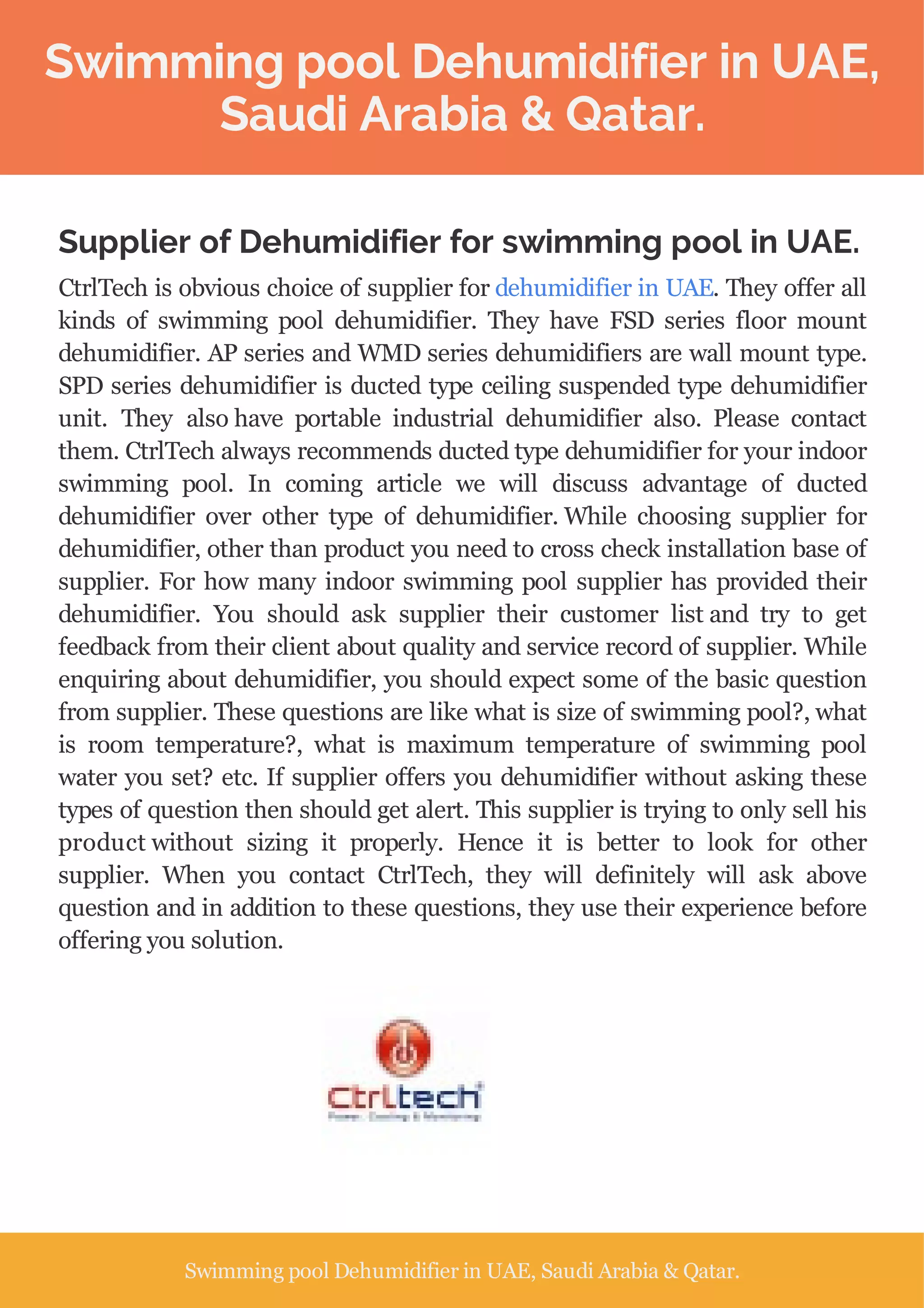 Swimming pool Dehumidifier in UAE,
Saudi Arabia & Qatar.
Supplier of Dehumidifier for swimming pool in UAE.
CtrlTech is obvious choice of supplier for dehumidifier in UAE. They offer all
kinds of swimming pool dehumidifier. They have FSD series floor mount
dehumidifier. AP series and WMD series dehumidifiers are wall mount type.
SPD series dehumidifier is ducted type ceiling suspended type dehumidifier
unit. They also have portable industrial dehumidifier also. Please contact
them. CtrlTech always recommends ducted type dehumidifier for your indoor
swimming pool. In coming article we will discuss advantage of ducted
dehumidifier over other type of dehumidifier. While choosing supplier for
dehumidifier, other than product you need to cross check installation base of
supplier. For how many indoor swimming pool supplier has provided their
dehumidifier. You should ask supplier their customer list and try to get
feedback from their client about quality and service record of supplier. While
enquiring about dehumidifier, you should expect some of the basic question
from supplier. These questions are like what is size of swimming pool?, what
is room temperature?, what is maximum temperature of swimming pool
water you set? etc. If supplier offers you dehumidifier without asking these
types of question then should get alert. This supplier is trying to only sell his
product without sizing it properly. Hence it is better to look for other
supplier. When you contact CtrlTech, they will definitely will ask above
question and in addition to these questions, they use their experience before
offering you solution.
Swimming pool Dehumidifier in UAE, Saudi Arabia & Qatar.
 