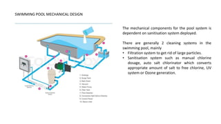 SWIMMING POOL MECHANICAL DESIGN
The mechanical components for the pool system is
dependent on sanitisation system deployed.
There are generally 2 cleaning systems in the
swimming pool, mainly
• Filtration system to get rid of large particles.
• Sanitisation system such as manual chlorine
dosage, auto salt chlorinator which converts
appropriate amount of salt to free chlorine, UV
system or Ozone generation.
 