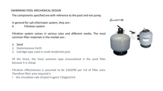SWIMMING POOL MECHANICAL DESIGN
The components specified are with reference to the pool and not pump.
In general for salt chlorinator system, they are:-
4. Filtration system
Filtration system comes in various sizes and different media. The most
common filter materials in the market are:-
1. Sand
2. Diatomaceous Earth
3. Catridge type used in small residential pool.
Of the three, the most common type encountered is the sand filter
because it is cheap.
Filtration effectiveness is assumed to be 132GPM per m2 of filter area.
Therefore filter area required is
• the circulation rate of pool in gpm/ 132gpm/m2.
 
