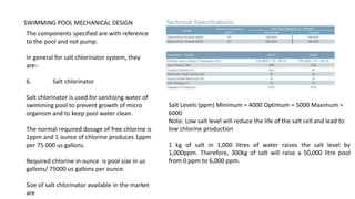 SWIMMING POOL MECHANICAL DESIGN
The components specified are with reference
to the pool and not pump.
In general for salt chlorinator system, they
are:-
6. Salt chlorinator
Salt chlorinator is used for sanitising water of
swimming pool to prevent growth of micro
organism and to keep pool water clean.
The normal required dosage of free chlorine is
1ppm and 1 ounce of chlorine produces 1ppm
per 75 000 us gallons.
Required chlorine in ounce is pool size in us
gallons/ 75000 us gallons per ounce.
Size of salt chlorinator available in the market
are
Salt Levels (ppm) Minimum = 4000 Optimum = 5000 Maximum =
6000
Note: Low salt level will reduce the life of the salt cell and lead to
low chlorine production
1 kg of salt in 1,000 litres of water raises the salt level by
1,000ppm. Therefore, 300kg of salt will raise a 50,000 litre pool
from 0 ppm to 6,000 ppm.
 