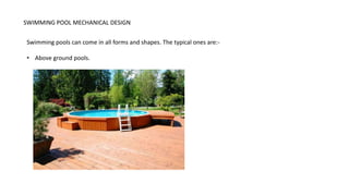 SWIMMING POOL MECHANICAL DESIGN
Swimming pools can come in all forms and shapes. The typical ones are:-
• Above ground pools.
 
