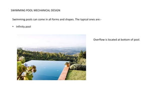 SWIMMING POOL MECHANICAL DESIGN
Swimming pools can come in all forms and shapes. The typical ones are:-
• Infinity pool
Overflow is located at bottom of pool.
 