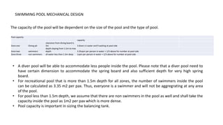 SWIMMING POOL MECHANICAL DESIGN
The capacity of the pool will be dependent on the size of the pool and the type of pool.
Pool capacity
capacity
Zone one Diving pit
clearance from diving board is
3m 3 divers in water and 9 waiting at pool side
Zone two swimmers
depth sloping from 1.5m to max
depth 3.35sqm per person in water + 1/3 above for number at pool side
Zone three non swimmers all water less than 1.5m deep 1sqm per person in water + 1/3 above for number at pool side
• A diver pool will be able to accommodate less people inside the pool. Please note that a diver pool need to
have certain dimension to accommodate the spring board and also sufficient depth for very high spring
board.
• For recreational pool that is more than 1.5m depth for all zones, the number of swimmers inside the pool
can be calculated as 3.35 m2 per pax. Thus, everyone is a swimmer and will not be aggregrating at any area
of the pool.
• For pool less than 1.5m depth, we assume that there are non swimmers in the pool as well and shall take the
capacity inside the pool as 1m2 per pax which is more dense.
• Pool capacity is important in sizing the balancing tank.
 