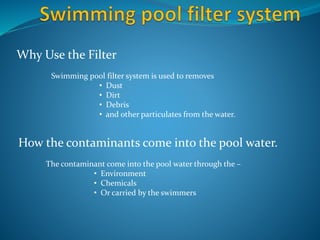 How the contaminants come into the pool water.
Why Use the Filter
Swimming pool filter system is used to removes
• Dust
• Dirt
• Debris
• and other particulates from the water.
The contaminant come into the pool water through the –
• Environment
• Chemicals
• Or carried by the swimmers
Source: http://hardsoftwater.com/swimming-pool-filter-system/
 