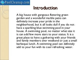 Introduction
A big house with gorgeous flattering green
garden and a wonderful marble patio can
definitely increase your pride in the
neighborhood, but it all looks dull if you do not
have a sparkling blue swimming pool in your
house. A swimming pool, no matter what size it
is can add few more stars to your status. It is a
great place to have a gathering with your friends
and family members over weekend or just a small
barbeque lunch. A swimming pool can definitely
add to your fun with its cool refreshing water.
 