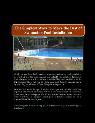 Alright, so you have finally decided to go for a swimming pool installation
in your backyard this year. A great idea indeed! This article is devoted to
those shopping around for swimming pool building and installation in the
UK. It is most likely that you may have never dealt for pool building before
and thus they are chances off you falling on wrong tracks.
However, we are in the age of internet where you can quickly access any
important information by simply making a few clicks online. The scenarios
aren’t same for pool shoppers of a decade ago and those of today. However,
with overflowed information about pool installation comes in more
responsibilities for pool buyers.
Considering this 5 tips will help you make the most of your swimming pool
installation.
The Simplest Ways to Make the Best of
Swimming Pool Installation
 