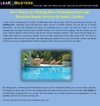 Save Money by Clicking Here Swimming Pool Leak
Detection Repair Services in South Carolina
A leak in the swimming pool is really a troublesome issue and its repair calls for good amount of money. By
clicking here swimming pool leak detection repair services in South Carolina you can get lot of crucial
information. As the leak detection and repair in swimming pool is costly you need an expert to it. For
underground water pipe leak detection in South Carolina visit website of the company. On the website you can
easily find the details of their services and get free and non binding estimates. This means that by filling up a
simple form online you can get an estimate of the cost that would incur in the entire repair work. You have no
compulsion to hire the service provider even after taking the estimate. In fact you can use this estimate and details
of their services for comparing them with the estimates with a few more good service providers.
By clicking here swimming pool leak detection repair services in South Carolina you can save money and time.
For finding out about other services like underground water pipe leak detection in South Carolina visit website. If
you find them competent then you can hire them for taking care of regular inspection and maintenance of your
pipelines and save lot of money in long run.
For more info log on to http://www.leakmastersusa.com
Pool Leak Slab Leak Water Line Leak Gas Leak Ground Penetration Radar
 