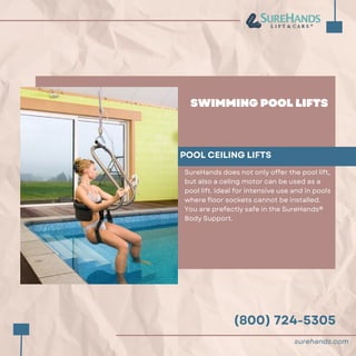 (800) 724-5305
SWIMMING POOL LIFTS
POOL CEILING LIFTS
SureHands does not only offer the pool lift,
but also a celing motor can be used as a
pool lift. Ideal for intensive use and in pools
where floor sockets cannot be installed.
You are prefectly safe in the SureHands®
Body Support.
surehands.com
 