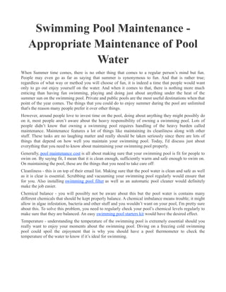 Swimming Pool Maintenance -
    Appropriate Maintenance of Pool
                Water
When Summer time comes, there is no other thing that comes to a regular person’s mind but fun.
People may even go as far as saying that summer is synonymous to fun. And that is rather true;
regardless of what way or method you will choose of fun, it is indeed a time that people would want
only to go out enjoy yourself on the water. And when it comes to that, there is nothing more much
enticing than having fun swimming, playing and doing just about anything under the heat of the
summer sun on the swimming pool. Private and public pools are the most useful destinations when that
point of the year comes. The things that you could do to enjoy summer during the pool are unlimited
that's the reason many people prefer it over other things.
However, around people love to invest time on the pool, doing about anything they might possibly do
on it, most people aren’t aware about the heavy responsibility of owning a swimming pool. Lots of
people didn’t know that owning a swimming pool requires handling of the heavy burden called
maintenance. Maintenance features a lot of things like maintaining its cleanliness along with other
stuff. These tasks are no laughing matter and really should be taken seriously since there are lots of
things that depend on how well you maintain your swimming pool. Today, I'd discuss just about
everything that you need to know about maintaining your swimming pool properly.
Generally, pool maintenance cost is all about making sure that your swimming pool is fit for people to
swim on. By saying fit, I mean that it is clean enough, sufficiently warm and safe enough to swim on.
On maintaining the pool, these are the things that you need to take care off:
Cleanliness - this is on top of their email list. Making sure that the pool water is clean and safe as well
as it is clear is essential. Scrubbing and vacuuming your swimming pool regularly would ensure that
for you. Also installing swimming pool filter as well as an automatic pool cleaner would definitely
make the job easier.
Chemical balance - you will possibly not be aware about this but the pool water is contains many
different chemicals that should be kept properly balance. A chemical imbalance means trouble; it might
allow in algae infestation, bacteria and other stuff and you wouldn’t want on your pool, I'm pretty sure
about this. To solve this problem, you need to regularly check your pool’s chemical levels regularly to
make sure that they are balanced. An easy swimming pool starters kit would have the desired effect.
Temperature - understanding the temperature of the swimming pool is extremely essential should you
really want to enjoy your moments about the swimming pool. Diving on a freezing cold swimming
pool could spoil the enjoyment that is why you should have a pool thermometer to check the
temperature of the water to know if it’s ideal for swimming.
 