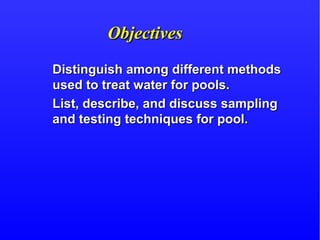 ObjectivesObjectives
Distinguish among different methodsDistinguish among different methods
used to treat water for pools.used to treat water for pools.
List, describe, and discuss samplingList, describe, and discuss sampling
and testing techniques for pool.and testing techniques for pool.
 