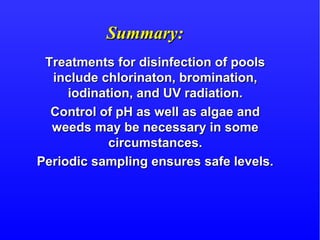 Summary:Summary:
Treatments for disinfection of poolsTreatments for disinfection of pools
include chlorinaton, bromination,include chlorinaton, bromination,
iodination, and UV radiation.iodination, and UV radiation.
Control of pH as well as algae andControl of pH as well as algae and
weeds may be necessary in someweeds may be necessary in some
circumstances.circumstances.
Periodic sampling ensures safe levels.Periodic sampling ensures safe levels.
 