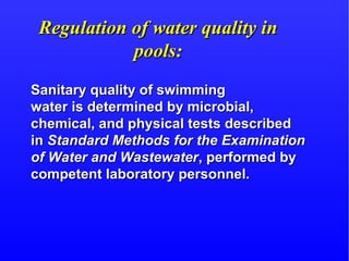 Regulation of water quality inRegulation of water quality in
pools:pools:
Sanitary quality of swimmingSanitary quality of swimming
water is determined by microbial,water is determined by microbial,
chemical, and physical tests describedchemical, and physical tests described
inin Standard Methods for the ExaminationStandard Methods for the Examination
of Water and Wastewaterof Water and Wastewater, performed by, performed by
competent laboratory personnel.competent laboratory personnel.
 