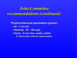 Joint CommitteeJoint Committee
recommendations (continued):recommendations (continued):
Physicochemical parameters (pools) -Physicochemical parameters (pools) -
– pH - 7.2 to 8.0.pH - 7.2 to 8.0.
– Alkalinity - 50 - 150 mg/L.Alkalinity - 50 - 150 mg/L.
– Clarity - 6 inch disc readily visible.Clarity - 6 inch disc readily visible.
8” Secchi disc used for natural waters.8” Secchi disc used for natural waters.
 