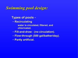 Swimming pool design:Swimming pool design:
Types of pools -Types of pools -
– RecirculatingRecirculating
water is circulated, filtered, andwater is circulated, filtered, and
chlorinated.chlorinated.
– Fill-and-draw - (no circulation).Fill-and-draw - (no circulation).
– Flow-through (500 gal/bather/day).Flow-through (500 gal/bather/day).
– Partly artificial.Partly artificial.
 