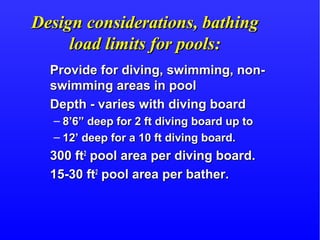 Design considerations, bathingDesign considerations, bathing
load limits for pools:load limits for pools:
Provide for diving, swimming, non-Provide for diving, swimming, non-
swimming areas in poolswimming areas in pool
Depth - varies with diving boardDepth - varies with diving board
– 8’6” deep for 2 ft diving board up to8’6” deep for 2 ft diving board up to
– 12’ deep for a 10 ft diving board.12’ deep for a 10 ft diving board.
300 ft300 ft22
pool area per diving board.pool area per diving board.
15-30 ft15-30 ft22
pool area per bather.pool area per bather.
 