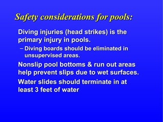 Safety considerations for pools:Safety considerations for pools:
Diving injuries (head strikes) is theDiving injuries (head strikes) is the
primary injury in pools.primary injury in pools.
– Diving boards should be eliminated inDiving boards should be eliminated in
unsupervised areas.unsupervised areas.
Nonslip pool bottoms & run out areasNonslip pool bottoms & run out areas
help prevent slips due to wet surfaces.help prevent slips due to wet surfaces.
Water slides should terminate in atWater slides should terminate in at
least 3 feet of waterleast 3 feet of water
 