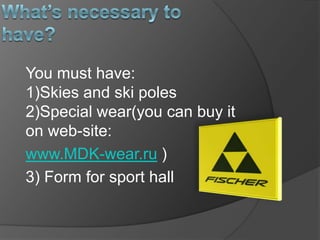 You must have:
1)Skies and ski poles
2)Special wear(you can buy it
on web-site:
www.MDK-wear.ru )
3) Form for sport hall

 