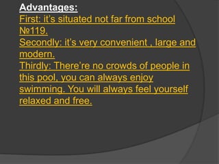 Advantages:
First: it’s situated not far from school
№119.
Secondly: it’s very convenient , large and
modern.
Thirdly: There’re no crowds of people in
this pool, you can always enjoy
swimming. You will always feel yourself
relaxed and free.

 