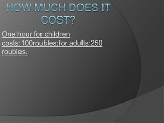 One hour for children
costs:100roubles;for adults:250
roubles.

 