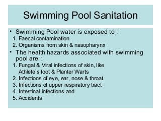Swimming Pool Sanitation
• Swimming Pool water is exposed to :
 1. Faecal contamination
 2. Organisms from skin & nasopharynx
• The health hazards associated with swimming
  pool are :
 1. Fungal & Viral infections of skin, like
    Athlete’s foot & Planter Warts
 2. Infections of eye, ear, nose & throat
 3. Infections of upper respiratory tract
 4. Intestinal infections and
 5. Accidents
 