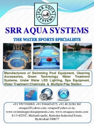 SRR AQUA SYSTEMS



Manufacturers of Swimming Pool Equipment, Cleaning
Accessories, Green Technology Water Treatment
Systems, Under Water LED Lighting, Spa Equipment,
Water Treatment Chemicals & Multiple Play Station




    +91 9397196969, +91 9346454375, +91 40 24361362
        srraqua2@yahoo.com, srraqua@yahoo.co.in,
www.swimmingpoolsequipments.com, www.srraquasystems.com
   8-13-8/25/C, Mailardevpally, Kattedan Industrial Estate,
                    Hyderabad-500077
 