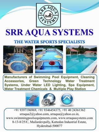 SRR AQUA SYSTEMS

Manufacturers of Swimming Pool Equipment, Cleaning
Accessories, Green Technology Water Treatment
Systems, Under Water LED Lighting, Spa Equipment,
Water Treatment Chemicals & Multiple Play Station

+91 9397196969, +91 9346454375, +91 40 24361362
srraqua2@yahoo.com, srraqua@yahoo.co.in,
www.swimmingpoolsequipments.com, www.srraquasystems.com
8-13-8/25/C, Mailardevpally, Kattedan Industrial Estate,
Hyderabad-500077

 