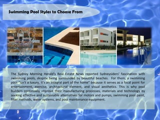 Swimming Pool Styles to Choose From




 The Sydney Morning Herald’s Real Estate News reported Sydneysiders’ fascination with
 swimming pools, despite being surrounded by beautiful beaches. For them, a swimming
 pool “isn’t a luxury, it’s an integral part of the home” because it serves as a focal point for
 entertainment, exercise, architectural element, and visual aesthetics. This is why pool
 builders continually improve their manufacturing processes, materials and technology by
 seeking effective and sustainable alternatives for motors and pumps, swimming pool paint,
 filter methods, water systems, and pool maintenance equipment.
 