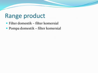 Range product
 Filter domestik – filter komersial
 Pompa domestik – filter komersial
 