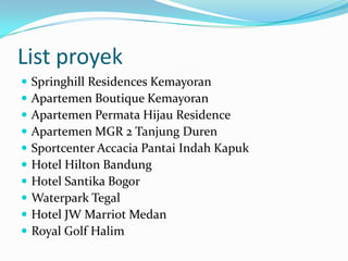 List proyek
 Springhill Residences Kemayoran
 Apartemen Boutique Kemayoran
 Apartemen Permata Hijau Residence
 Apartemen MGR 2 Tanjung Duren
 Sportcenter Accacia Pantai Indah Kapuk
 Hotel Hilton Bandung
 Hotel Santika Bogor
 Waterpark Tegal
 Hotel JW Marriot Medan
 Royal Golf Halim
 