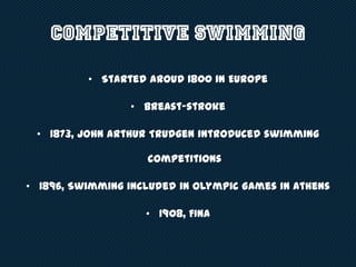 Competitive Swimming
• Started aroud 1800 in Europe
• Breast-stroke
• 1873, John Arthur Trudgen introduced swimming
competitions
• 1896, Swimming included in Olympic Games in Athens
• 1908, FINA
 