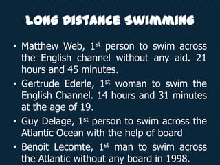 Long Distance Swimming
• Matthew Web, 1st person to swim across
the English channel without any aid. 21
hours and 45 minutes.
• Gertrude Ederle, 1st woman to swim the
English Channel. 14 hours and 31 minutes
at the age of 19.
• Guy Delage, 1st person to swim across the
Atlantic Ocean with the help of board
• Benoit Lecomte, 1st man to swim across
the Atlantic without any board in 1998.
 