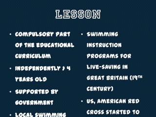 Lesson
• Compulsory part
of the educational
curriculum
• Independently > 4
years old
• Supported by
government
• Swimming
instruction
programs for
live-saving in
Great Britain (19th
Century)
• US, American Red
Cross started to
 