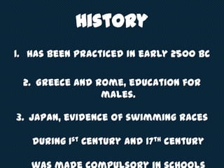 History
1. Has been practiced in early 2500 BC
2. Greece and Rome, education for
males.
3. Japan, evidence of swimming races
during 1st Century and 17th century
 