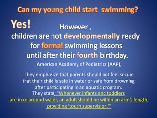 They emphasize that parents should not feel secure
that their child is safe in water or safe from drowning
after participating in an aquatic program.
They state, "Whenever infants and toddlers
are in or around water, an adult should be within an arm's length,
providing 'touch supervision.'"
 