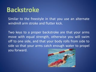 Similar to the freestyle in that you use an alternate
windmill arm stroke and flutter kick.
Two keys to a proper backstroke are that your arms
move with equal strength, otherwise you will swim
off to one side, and that your body rolls from side to
side so that your arms catch enough water to propel
you forward.
 