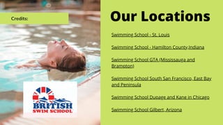 Credits: Our Locations
Swimming School - St. Louis
Swimming School - Hamilton County,Indiana
Swimming School GTA (Mississauga and
Brampton)
Swimming School South San Francisco, East Bay
and Peninsula
Swimming School Dupage and Kane in Chicago
Swimming School Gilbert, Arizona
 
