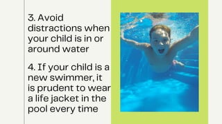 3. Avoid
distractions when
your child is in or
around water
4. If your child is a
new swimmer, it
is prudent to wear
a life jacket in the
pool every time
 