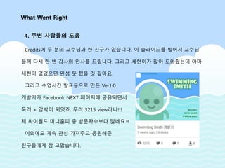 Credits에 두 분의 교수님과 한 친구가 있습니다. 이 슬라이드를 빌어서 교수님
들께 다시 한 번 감사의 인사를 드립니다. 그리고 세현이가 많이 도와줬는데 아마
세현이 없었으면 완성 못 했을 것 같아요.
그리고 수업시간 발표용으로 만든 Ver1.0
개발기가 Facebook NEXT 페이지에 공유되면서
독려 + 압박이 되었죠. 무려 3215 view라니!!!
제 싸이월드 미니홈피 총 방문자수보다 많네요ㅋ
이외에도 계속 관심 가져주고 응원해준
친구들에게 참 고맙습니다.
What Went Right
4. 주변 사람들의 도움
 