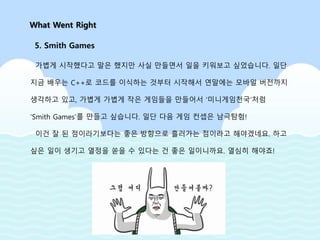 가볍게 시작했다고 말은 했지만 사실 만들면서 일을 키워보고 싶었습니다. 일단
지금 배우는 C++로 코드를 이식하는 것부터 시작해서 연말에는 모바일 버전까지
생각하고 있고, 가볍게 가볍게 작은 게임들을 만들어서 ‘미니게임천국’처럼
‘Smith Games’를 만들고 싶습니다. 일단 다음 게임 컨셉은 남극탐험!
이건 잘 된 점이라기보다는 좋은 방향으로 흘러가는 점이라고 해야겠네요. 하고
싶은 일이 생기고 열정을 쏟을 수 있다는 건 좋은 일이니까요. 열심히 해야죠!
What Went Right
5. Smith Games
 