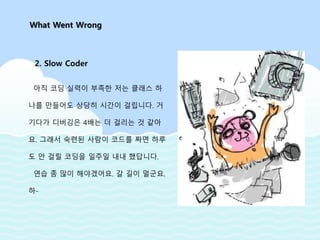 아직 코딩 실력이 부족한 저는 클래스 하
나를 만들어도 상당히 시간이 걸립니다. 거
기다가 디버깅은 4배는 더 걸리는 것 같아
요. 그래서 숙련된 사람이 코드를 짜면 하루
도 안 걸릴 코딩을 일주일 내내 했답니다.
연습 좀 많이 해야겠어요. 갈 길이 멀군요.
하-
What Went Wrong
2. Slow Coder
 