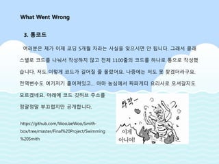 여러분은 제가 이제 코딩 5개월 차라는 사실을 잊으시면 안 됩니다. 그래서 클래
스별로 코드를 나눠서 작성하지 않고 전체 1100줄의 코드를 하나로 통으로 작성했
습니다. 저도 이렇게 코드가 길어질 줄 몰랐어요. 나중에는 저도 못 찾겠더라구요.
전역변수도 여기저기 흩어져있고… 아마 농심에서 짜파게티 요리사로 모셔갈지도
모르겠네요. 아래에 코드 깃허브 주소를
정말정말 부끄럽지만 공개합니다.
What Went Wrong
3. 통코드
https://github.com/WooJaeWoo/Smith-
box/tree/master/Final%20Project/Swimming
%20Smith
 