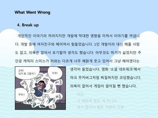 개인적인 이야기라 꺼려지지만 개발에 막대한 영향을 미쳐서 이야기를 꺼냅니
다. 개발 중에 여자친구와 헤어져서 힘들었습니다. 1인 개발이라 대신 해줄 사람
도 없고, 의욕은 없어서 포기할까 생각도 했습니다. 아무것도 하기가 싫었지만 주
인공 캐릭터 스미스가 저와는 다르게 너무 해맑게 웃고 있어서 그냥 해야겠다는
What Went Wrong
4. Break up
생각이 들었습니다. 영화 ‘소셜 네트워크’에서
마크 주커버그처럼 찌질하지만 코딩했습니다.
의욕이 없어서 게임이 엎어질 뻔 했습니다.
미안
너 때문에 힘든 게 아니라
네가 없어서 힘든 거였어 으엉
 